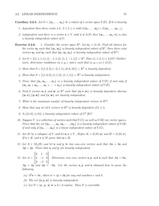 3.2. LINEAR INDEPENDENCE 75
Corollary 3.2.5. Let S = {u1, . . . , un} be a subset of a vector space V (F). If S is linearly
1. dependent then there exists a k, 2 ≤ k ≤ n with L(u1, . . . , uk) = L(u1, . . . , uk−1).
2. independent and there is a vector v ∈ V with v ∈ L(S) then {u1, . . . , un, v} is also
a linearly independent subset of V.
Exercise 3.2.6. 1. Consider the vector space R2. Let u1 = (1, 0). Find all choices for
the vector u2 such that {u1, u2} is linearly independent subset of R2. Does there exist
vectors u2 and u3 such that {u1, u2, u3} is linearly independent subset of R2?
2. Let S = {(1, 1, 1, 1), (1, −1, 1, 2), (1, 1, −1, 1)} ⊂ R4. Does (1, 1, 2, 1) ∈ L(S)? Further-
more, determine conditions on x, y, z and u such that (x, y, z, u) ∈ L(S).
3. Show that S = {(1, 2, 3), (−2, 1, 1), (8, 6, 10)} ⊂ R3 is linearly dependent.
4. Show that S = {(1, 0, 0), (1, 1, 0), (1, 1, 1)} ⊂ R3 is linearly independent.
5. Prove that {u1, u2, . . . , un} is a linearly independent subset of V (F) if and only if
{u1, u1 + u2, . . . , u1 + · · · + un} is linearly independent subset of V (F).
6. Find 3 vectors u, v and w in R4 such that {u, v, w} is linearly dependent whereas
{u, v}, {u, w} and {v, w} are linearly independent.
7. What is the maximum number of linearly independent vectors in R3?
8. Show that any set of k vectors in R3 is linearly dependent if k ≥ 4.
9. Is {(1, 0), (i, 0)} a linearly independent subset of C2 (R)?
10. Suppose V is a collection of vectors such that V (C) as well as V (R) are vector spaces.
Prove that the set {u1, . . . , uk, iu1, . . . , iuk} is a linearly independent subset of V (R)
if and only if {u1, . . . , uk} is a linear independent subset of V (C).
11. Let M be a subspace of V and let u, v ∈ V . Deﬁne K = L(M, u) and H = L(M, v).
If v ∈ K and v ∈ M prove that u ∈ H.
12. Let A ∈ Mn(R) and let x and y be two non-zero vectors such that Ax = 3x and
Ay = 2y. Prove that x and y are linearly independent.
13. Let A =



2 1 3
4 −1 3
3 −2 5


 . Determine non-zero vectors x, y and z such that Ax = 6x,
Ay = 2y and Az = −2z. Use the vectors x, y and z obtained here to prove the
following.
(a) A2v = 4v, where v = cy + dz for any real numbers c and d.
(b) The set {x, y, z} is linearly independent.
(c) Let P = [x, y, z] be a 3 × 3 matrix. Then P is invertible.
 