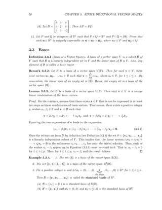 76 CHAPTER 3. FINITE DIMENSIONAL VECTOR SPACES
(d) Let D =



6 0 0
0 2 0
0 0 −2


 . Then AP = PD.
14. Let P and Q be subspaces of Rn such that P + Q = Rn and P ∩ Q = {0}. Prove that
each u ∈ Rn is uniquely expressible as u = uP + uQ, where uP ∈ P and uQ ∈ Q.
3.3 Bases
Deﬁnition 3.3.1 (Basis of a Vector Space). A basis of a vector space V is a subset B of
V such that B is a linearly independent set in V and the linear span of B is V . Also, any
element of B is called a basis vector.
Remark 3.3.2. Let B be a basis of a vector space V (F). Then for each v ∈ V , there
exist vectors u1, u2, . . . , un ∈ B such that v =
n
i=1
αiui, where αi ∈ F, for 1 ≤ i ≤ n. By
convention, the linear span of an empty set is {0}. Hence, the empty set is a basis of the
vector space {0}.
Lemma 3.3.3. Let B be a basis of a vector space V (F). Then each v ∈ V is a unique
linear combination of the basis vectors.
Proof. On the contrary, assume that there exists v ∈ V that is can be expressed in at least
two ways as linear combination of basis vectors. That means, there exists a positive integer
p, scalars αi, βi ∈ F and vi ∈ B such that
v = α1v1 + α2v2 + · · · + αpvp and v = β1v1 + β2v2 + · · · + βpvp.
Equating the two expressions of v leads to the expression
(α1 − β1)v1 + (α2 − β2)v2 + · · · + (αp − βp)vp = 0. (3.3.1)
Since the vectors are from B, by deﬁnition (see Deﬁnition 3.3.1) the set S = {v1, v2, . . . , vp}
is a linearly independent subset of V . This implies that the linear system c1v1 + c2v2 +
· · · + cpvp = 0 in the unknowns c1, c2, . . . , cp has only the trivial solution. Thus, each of
the scalars αi − βi appearing in Equation (3.3.1) must be equal to 0. That is, αi − βi = 0
for 1 ≤ i ≤ p. Thus, for 1 ≤ i ≤ p, αi = βi and the result follows.
Example 3.3.4. 1. The set {1} is a basis of the vector space R(R).
2. The set {(1, 1), (1, −1)} is a basis of the vector space R2(R).
3. Fix a positive integer n and let ei = (0, . . . , 0, 1
ith place
, 0, . . . , 0) ∈ Rn for 1 ≤ i ≤ n.
Then B = {e1, e2, . . . , en} is called the standard basis of Rn.
(a) B = {e1} = {1} is a standard basis of R(R).
(b) B = {e1, e2} with e1 = (1, 0) and e2 = (0, 1) is the standard basis of R2.
 