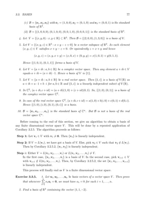 3.3. BASES 77
(c) B = {e1, e2, e3} with e1 = (1, 0, 0), e2 = (0, 1, 0) and e3 = (0, 0, 1) is the standard
basis of R3.
(d) B = {(1, 0, 0, 0), (0, 1, 0, 0), (0, 0, 1, 0), (0, 0, 0, 1)} is the standard basis of R4.
4. Let V = {(x, y, 0) : x, y ∈ R} ⊂ R3. Then B = {(2, 0, 0), (1, 3, 0)} is a basis of V.
5. Let V = {(x, y, z) ∈ R3 : x + y − z = 0} be a vector subspace of R3. As each element
(x, y, z) ∈ V satisﬁes x + y − z = 0. Or equivalently z = x + y and hence
(x, y, z) = (x, y, x + y) = (x, 0, x) + (0, y, y) = x(1, 0, 1) + y(0, 1, 1).
Hence {(1, 0, 1), (0, 1, 1)} forms a basis of V.
6. Let V = {a + ib : a, b ∈ R} be a complex vector space. Then any element a + ib ∈ V
equals a + ib = (a + ib) · 1. Hence a basis of V is {1}.
7. Let V = {a + ib : a, b ∈ R} be a real vector space. Then {1, i} is a basis of V (R) as
a + ib = a · 1 + b · i for a, b ∈ R and {1, i} is a linearly independent subset of V (R).
8. In C2, (a + ib, c + id) = (a + ib)(1, 0) + (c + id)(0, 1). So, {(1, 0), (0, 1)} is a basis of
the complex vector space C2.
9. In case of the real vector space C2, (a + ib, c + id) = a(1, 0) + b(i, 0) + c(0, 1) + d(0, i).
Hence {(1, 0), (i, 0), (0, 1), (0, i)} is a basis.
10. B = {e1, e2, . . . , en} is the standard basis of Cn. But B is not a basis of the real
vector space Cn.
Before coming to the end of this section, we give an algorithm to obtain a basis of
any ﬁnite dimensional vector space V . This will be done by a repeated application of
Corollary 3.2.5. The algorithm proceeds as follows:
Step 1: Let v1 ∈ V with v1 = 0. Then {v1} is linearly independent.
Step 2: If V = L(v1), we have got a basis of V. Else, pick v2 ∈ V such that v2 ∈ L(v1).
Then by Corollary 3.2.5.2, {v1, v2} is linearly independent.
Step i: Either V = L(v1, v2, . . . , vi) or L(v1, v2, . . . , vi) = V.
In the ﬁrst case, {v1, v2, . . . , vi} is a basis of V. In the second case, pick vi+1 ∈ V
with vi+1 ∈ L(v1, v2, . . . , vi). Then, by Corollary 3.2.5.2, the set {v1, v2, . . . , vi+1}
is linearly independent.
This process will ﬁnally end as V is a ﬁnite dimensional vector space.
Exercise 3.3.5. 1. Let u1, u2, . . . , un be basis vectors of a vector space V . Then prove
that whenever
n
i=1
αiui = 0, we must have αi = 0 for each i = 1, . . . , n.
2. Find a basis of R3 containing the vector (1, 1, −2).
 
