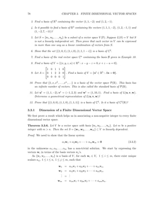 78 CHAPTER 3. FINITE DIMENSIONAL VECTOR SPACES
3. Find a basis of R3 containing the vector (1, 1, −2) and (1, 2, −1).
4. Is it possible to ﬁnd a basis of R4 containing the vectors (1, 1, 1, −2), (1, 2, −1, 1) and
(1, −2, 7, −11)?
5. Let S = {v1, v2, . . . , vp} be a subset of a vector space V (F). Suppose L(S) = V but S
is not a linearly independent set. Then prove that each vector in V can be expressed
in more than one way as a linear combination of vectors from S.
6. Show that the set {(1, 0, 1), (1, i, 0), (1, 1, 1 − i)} is a basis of C3.
7. Find a basis of the real vector space Cn containing the basis B given in Example 10.
8. Find a basis of V = {(x, y, z, u) ∈ R4 : x − y − z = 0, x + z − u = 0}.
9. Let A =



1 0 1 1 0
0 1 2 3 0
0 0 0 0 1


 . Find a basis of V = {xt ∈ R5 : Ax = 0}.
10. Prove that {1, x, x2, . . . , xn, . . .} is a basis of the vector space P(R). This basis has
an inﬁnite number of vectors. This is also called the standard basis of P(R).
11. Let ut = (1, 1, −2), vt = (−1, 2, 3) and wt = (1, 10, 1). Find a basis of L(u, v, w).
Determine a geometrical representation of L(u, v, w)?
12. Prove that {(1, 0, 0), (1, 1, 0), (1, 1, 1)} is a basis of C3. Is it a basis of C3(R)?
3.3.1 Dimension of a Finite Dimensional Vector Space
We ﬁrst prove a result which helps us in associating a non-negative integer to every ﬁnite
dimensional vector space.
Theorem 3.3.6. Let V be a vector space with basis {v1, v2, . . . , vn}. Let m be a positive
integer with m > n. Then the set S = {w1, w2, . . . , wm} ⊂ V is linearly dependent.
Proof. We need to show that the linear system
α1w1 + α2w2 + · · · + αmwm = 0 (3.3.2)
in the unknowns α1, α2, . . . , αm has a non-trivial solution. We start by expressing the
vectors wi in terms of the basis vectors vj’s.
As {v1, v2, . . . , vn} is a basis of V , for each wi ∈ V, 1 ≤ i ≤ m, there exist unique
scalars aij, 1 ≤ i ≤ n, 1 ≤ j ≤ m, such that
w1 = a11v1 + a21v2 + · · · + an1vn,
w2 = a12v1 + a22v2 + · · · + an2vn,
... =
...
wm = a1mv1 + a2mv2 + · · · + anmvn.
 