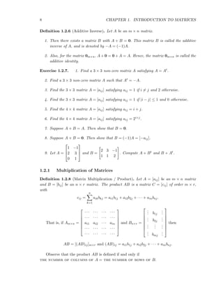 8 CHAPTER 1. INTRODUCTION TO MATRICES
Deﬁnition 1.2.6 (Additive Inverse). Let A be an m × n matrix.
1. Then there exists a matrix B with A + B = 0. This matrix B is called the additive
inverse of A, and is denoted by −A = (−1)A.
2. Also, for the matrix 0m×n, A + 0 = 0 + A = A. Hence, the matrix 0m×n is called the
additive identity.
Exercise 1.2.7. 1. Find a 3 × 3 non-zero matrix A satisfying A = At.
2. Find a 3 × 3 non-zero matrix A such that At = −A.
3. Find the 3 × 3 matrix A = [aij] satisfying aij = 1 if i = j and 2 otherwise.
4. Find the 3 × 3 matrix A = [aij] satisfying aij = 1 if |i − j| ≤ 1 and 0 otherwise.
5. Find the 4 × 4 matrix A = [aij] satisfying aij = i + j.
6. Find the 4 × 4 matrix A = [aij] satisfying aij = 2i+j.
7. Suppose A + B = A. Then show that B = 0.
8. Suppose A + B = 0. Then show that B = (−1)A = [−aij].
9. Let A =



1 −1
2 3
0 1


 and B =
2 3 −1
1 1 2
. Compute A + Bt and B + At.
1.2.1 Multiplication of Matrices
Deﬁnition 1.2.8 (Matrix Multiplication / Product). Let A = [aij] be an m × n matrix
and B = [bij] be an n × r matrix. The product AB is a matrix C = [cij] of order m × r,
with
cij =
n
k=1
aikbkj = ai1b1j + ai2b2j + · · · + ainbnj.
That is, if Am×n =







· · · · · · · · · · · ·
· · · · · · · · · · · ·
ai1 ai2 · · · ain
· · · · · · · · · · · ·
· · · · · · · · · · · ·







and Bn×r =








... b1j
...
... b2j
...
...
...
...
... bmj
...








then
AB = [(AB)ij]m×r and (AB)ij = ai1b1j + ai2b2j + · · · + ainbnj.
Observe that the product AB is deﬁned if and only if
the number of columns of A = the number of rows of B.
 