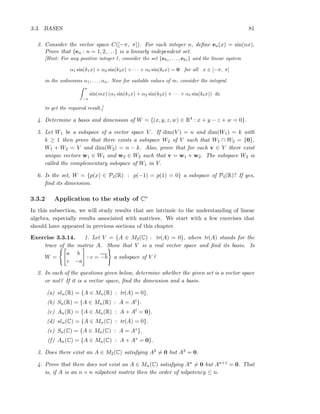 3.3. BASES 81
3. Consider the vector space C([−π, π]). For each integer n, deﬁne en(x) = sin(nx).
Prove that {en : n = 1, 2, . . .} is a linearly independent set.
[Hint: For any positive integer ℓ, consider the set {ek1 , . . . , ekℓ
} and the linear system
α1 sin(k1x) + α2 sin(k2x) + · · · + αℓ sin(kℓx) = 0 for all x ∈ [−π, π]
in the unknowns α1, . . . , αn. Now for suitable values of m, consider the integral
π
−π
sin(mx) (α1 sin(k1x) + α2 sin(k2x) + · · · + αℓ sin(kℓx)) dx
to get the required result.]
4. Determine a basis and dimension of W = {(x, y, z, w) ∈ R4 : x + y − z + w = 0}.
5. Let W1 be a subspace of a vector space V . If dim(V ) = n and dim(W1) = k with
k ≥ 1 then prove that there exists a subspace W2 of V such that W1 ∩ W2 = {0},
W1 + W2 = V and dim(W2) = n − k. Also, prove that for each v ∈ V there exist
unique vectors w1 ∈ W1 and w2 ∈ W2 such that v = w1 + w2. The subspace W2 is
called the complementary subspace of W1 in V.
6. Is the set, W = {p(x) ∈ P4(R) : p(−1) = p(1) = 0} a subspace of P4(R)? If yes,
ﬁnd its dimension.
3.3.2 Application to the study of Cn
In this subsection, we will study results that are intrinsic to the understanding of linear
algebra, especially results associated with matrices. We start with a few exercises that
should have appeared in previous sections of this chapter.
Exercise 3.3.14. 1. Let V = {A ∈ M2(C) : tr(A) = 0}, where tr(A) stands for the
trace of the matrix A. Show that V is a real vector space and ﬁnd its basis. Is
W =
a b
c −a
: c = −b a subspace of V ?
2. In each of the questions given below, determine whether the given set is a vector space
or not? If it is a vector space, ﬁnd the dimension and a basis.
(a) sln(R) = {A ∈ Mn(R) : tr(A) = 0}.
(b) Sn(R) = {A ∈ Mn(R) : A = At}.
(c) An(R) = {A ∈ Mn(R) : A + At = 0}.
(d) sln(C) = {A ∈ Mn(C) : tr(A) = 0}.
(e) Sn(C) = {A ∈ Mn(C) : A = A∗}.
(f) An(C) = {A ∈ Mn(C) : A + A∗ = 0}.
3. Does there exist an A ∈ M2(C) satisfying A2 = 0 but A3 = 0.
4. Prove that there does not exist an A ∈ Mn(C) satisfying An = 0 but An+1 = 0. That
is, if A is an n × n nilpotent matrix then the order of nilpotency ≤ n.
 