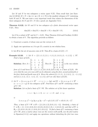 3.3. BASES 85
Let M and N be two subspaces a vector space V (F). Then recall that (see Exer-
cise 3.1.22.5d) M + N = {u + v : u ∈ M, v ∈ N} is the smallest subspace of V containing
both M and N. We now state a very important result that relates the dimensions of the
three subspaces M, N and M + N (for a proof, see Appendix 7.3.1).
Theorem 3.3.22. Let M and N be two subspaces of a ﬁnite dimensional vector space
V (F). Then
dim(M) + dim(N) = dim(M + N) + dim(M ∩ N). (3.3.4)
Let S be a subset of Rn and let V = L(S). Then Theorem 3.3.6 and Corollary 3.3.20.1
to obtain a basis of V . The algorithm proceeds as follows:
1. Construct a matrix A whose rows are the vectors in S.
2. Apply row operations on A to get B, a matrix in row echelon form.
3. Let B be the set of non-zero rows of B. Then B is a basis of L(S) = V.
Example 3.3.23. 1. Let S = {(1, 1, 1, 1), (1, 1, −1, 1), (1, 1, 0, 1), (1, −1, 1, 1)} ⊂ R4.
Find a basis of L(S).
Solution: Here A =





1 1 1 1
1 1 −1 1
1 1 0 1
1 −1 1 1





. Then B =





1 1 1 1
0 1 0 0
0 0 1 0
0 0 0 0





is the row echelon
form of A and hence B = {(1, 1, 1, 1), (0, 1, 0, 0), (0, 0, 1, 0)} is a basis of L(S). Ob-
serve that the non-zero rows of B can be obtained, using the ﬁrst, second and fourth or
the ﬁrst, third and fourth rows of A. Hence the subsets {(1, 1, 1, 1), (1, 1, 0, 1), (1, −1, 1, 1)}
and {(1, 1, 1, 1), (1, 1, −1, 1), (1, −1, 1, 1)} of S are also bases of L(S).
2. Let V = {(v, w, x, y, z) ∈ R5 : v + x + z = 3y} and W = {(v, w, x, y, z) ∈ R5 :
w − x = z, v = y} be two subspaces of R5. Find bases of V and W containing a basis
of V ∩ W.
Solution: Let us ﬁnd a basis of V ∩ W. The solution set of the linear equations
v + x − 3y + z = 0, w − x − z = 0 and v = y
is
(v, w, x, y, z)t
= (y, 2y, x, y, 2y − x)t
= y(1, 2, 0, 1, 2)t
+ x(0, 0, 1, 0, −1)t
.
Thus, a basis of V ∩ W is B = {(1, 2, 0, 1, 2), (0, 0, 1, 0, −1)}. Similarly, a basis of
V is B1 = {(−1, 0, 1, 0, 0), (0, 1, 0, 0, 0), (3, 0, 0, 1, 0), (−1, 0, 0, 0, 1)} and that of W is
B2 = {(1, 0, 0, 1, 0), (0, 1, 1, 0, 0), (0, 1, 0, 0, 1)}. To ﬁnd a basis of V containing a basis
of V ∩W, form a matrix whose rows are the vectors in B and B1 (see the ﬁrst matrix
in Equation(3.3.5)) and apply row operations without disturbing the ﬁrst two rows
 