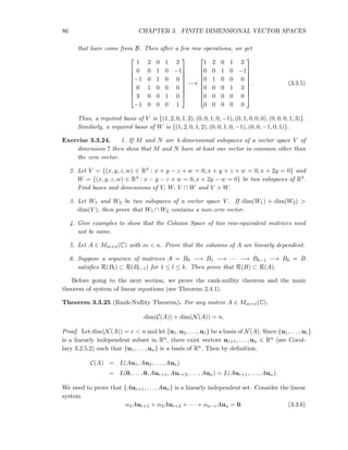 86 CHAPTER 3. FINITE DIMENSIONAL VECTOR SPACES
that have come from B. Then after a few row operations, we get









1 2 0 1 2
0 0 1 0 −1
−1 0 1 0 0
0 1 0 0 0
3 0 0 1 0
−1 0 0 0 1









−→









1 2 0 1 2
0 0 1 0 −1
0 1 0 0 0
0 0 0 1 3
0 0 0 0 0
0 0 0 0 0









. (3.3.5)
Thus, a required basis of V is {(1, 2, 0, 1, 2), (0, 0, 1, 0, −1), (0, 1, 0, 0, 0), (0, 0, 0, 1, 3)}.
Similarly, a required basis of W is {(1, 2, 0, 1, 2), (0, 0, 1, 0, −1), (0, 0, −1, 0, 1)}.
Exercise 3.3.24. 1. If M and N are 4-dimensional subspaces of a vector space V of
dimension 7 then show that M and N have at least one vector in common other than
the zero vector.
2. Let V = {(x, y, z, w) ∈ R4 : x + y − z + w = 0, x + y + z + w = 0, x + 2y = 0} and
W = {(x, y, z, w) ∈ R4 : x − y − z + w = 0, x + 2y − w = 0} be two subspaces of R4.
Find bases and dimensions of V, W, V ∩ W and V + W.
3. Let W1 and W2 be two subspaces of a vector space V . If dim(W1) + dim(W2) >
dim(V ), then prove that W1 ∩ W2 contains a non-zero vector.
4. Give examples to show that the Column Space of two row-equivalent matrices need
not be same.
5. Let A ∈ Mm×n(C) with m < n. Prove that the columns of A are linearly dependent.
6. Suppose a sequence of matrices A = B0 −→ B1 −→ · · · −→ Bk−1 −→ Bk = B
satisﬁes R(Bl) ⊂ R(Bl−1) for 1 ≤ l ≤ k. Then prove that R(B) ⊂ R(A).
Before going to the next section, we prove the rank-nullity theorem and the main
theorem of system of linear equations (see Theorem 2.4.1).
Theorem 3.3.25 (Rank-Nullity Theorem). For any matrix A ∈ Mm×n(C),
dim(C(A)) + dim(N(A)) = n.
Proof. Let dim(N(A)) = r < n and let {u1, u2, . . . , ur} be a basis of N(A). Since {u1, . . . , ur}
is a linearly independent subset in Rn, there exist vectors ur+1, . . . , un ∈ Rn (see Corol-
lary 3.2.5.2) such that {u1, . . . , un} is a basis of Rn. Then by deﬁnition,
C(A) = L(Au1, Au2, . . . , Aun)
= L(0, . . . , 0, Aur+1, Aur+2, . . . , Aun) = L(Aur+1, . . . , Aun).
We need to prove that {Aur+1, . . . , Aun} is a linearly independent set. Consider the linear
system
α1Aur+1 + α2Aur+2 + · · · + αn−rAun = 0. (3.3.6)
 
