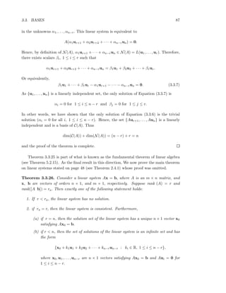 3.3. BASES 87
in the unknowns α1, . . . , αn−r. This linear system is equivalent to
A(α1ur+1 + α2ur+2 + · · · + αn−run) = 0.
Hence, by deﬁnition of N(A), α1ur+1 + · · · + αn−run ∈ N(A) = L(u1, . . . , ur). Therefore,
there exists scalars βi, 1 ≤ i ≤ r such that
α1ur+1 + α2ur+2 + · · · + αn−run = β1u1 + β2u2 + · · · + βrur.
Or equivalently,
β1u1 + · · · + βrur − α1ur+1 − · · · − αn−run = 0. (3.3.7)
As {u1, . . . , un} is a linearly independent set, the only solution of Equation (3.3.7) is
αi = 0 for 1 ≤ i ≤ n − r and βj = 0 for 1 ≤ j ≤ r.
In other words, we have shown that the only solution of Equation (3.3.6) is the trivial
solution (αi = 0 for all i, 1 ≤ i ≤ n − r). Hence, the set {Aur+1, . . . , Aun} is a linearly
independent and is a basis of C(A). Thus
dim(C(A)) + dim(N(A)) = (n − r) + r = n
and the proof of the theorem is complete.
Theorem 3.3.25 is part of what is known as the fundamental theorem of linear algebra
(see Theorem 5.2.15). As the ﬁnal result in this direction, We now prove the main theorem
on linear systems stated on page 48 (see Theorem 2.4.1) whose proof was omitted.
Theorem 3.3.26. Consider a linear system Ax = b, where A is an m × n matrix, and
x, b are vectors of orders n × 1, and m × 1, respectively. Suppose rank (A) = r and
rank([A b]) = ra. Then exactly one of the following statement holds:
1. If r < ra, the linear system has no solution.
2. if ra = r, then the linear system is consistent. Furthermore,
(a) if r = n, then the solution set of the linear system has a unique n × 1 vector x0
satisfying Ax0 = b.
(b) if r < n, then the set of solutions of the linear system is an inﬁnite set and has
the form
{x0 + k1u1 + k2u2 + · · · + kn−run−r : ki ∈ R, 1 ≤ i ≤ n − r},
where x0, u1, . . . , un−r are n × 1 vectors satisfying Ax0 = b and Aui = 0 for
1 ≤ i ≤ n − r.
 