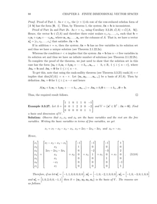 88 CHAPTER 3. FINITE DIMENSIONAL VECTOR SPACES
Proof. Proof of Part 1. As r < ra, the (r + 1)-th row of the row-reduced echelon form of
[A b] has the form [0, 1]. Thus, by Theorem 1, the system Ax = b is inconsistent.
Proof of Part 2a and Part 2b. As r = ra, using Corollary 3.3.20, C(A) = C([A, b]).
Hence, the vector b ∈ C(A) and therefore there exist scalars c1, c2, . . . , cn such that b =
c1a1 +c2a2 +· · · cnan, where a1, a2, . . . , an are the columns of A. That is, we have a vector
xt
0 = [c1, c2, . . . , cn] that satisﬁes Ax = b.
If in addition r = n, then the system Ax = b has no free variables in its solution set
and thus we have a unique solution (see Theorem 2.1.22.2a).
Whereas the condition r < n implies that the system Ax = b has n−r free variables in
its solution set and thus we have an inﬁnite number of solutions (see Theorem 2.1.22.2b).
To complete the proof of the theorem, we just need to show that the solution set in this
case has the form {x0 + k1u1 + k2u2 + · · · + kn−run−r : ki ∈ R, 1 ≤ i ≤ n − r}, where
Ax0 = b and Aui = 0 for 1 ≤ i ≤ n − r.
To get this, note that using the rank-nullity theorem (see Theorem 3.3.25) rank(A) = r
implies that dim(N(A)) = n − r. Let {u1, u2, . . . , un−r} be a basis of N(A). Then by
deﬁnition Aui = 0 for 1 ≤ i ≤ n − r and hence
A(x0 + k1u1 + k2u2 + · · · + kn−run−r) = Ax0 + k10 + · · · + kn−r0 = b.
Thus, the required result follows.
Example 3.3.27. Let A =



1 1 0 1 1 0 −1
0 0 1 2 3 0 −2
0 0 0 0 0 1 1


 and V = {xt ∈ R7 : Ax = 0}. Find
a basis and dimension of V .
Solution: Observe that x1, x3 and x6 are the basic variables and the rest are the free
variables. Writing the basic variables in terms of free variables, we get
x1 = x7 − x2 − x4 − x5, x3 = 2x7 − 2x4 − 3x5 and x6 = −x7.
Hence,












x1
x2
x3
x4
x5
x6
x7












=












x7 − x2 − x4 − x5
x2
2x7 − 2x4 − 3x5
x4
x5
−x7
x7












= x2












−1
1
0
0
0
0
0












+ x4












−1
0
−2
1
0
0
0












+ x5












−1
0
−3
0
1
0
0












+ x7












1
0
2
0
0
−1
1












. (3.3.8)
Therefore, if we let ut
1 = −1, 1, 0, 0, 0, 0, 0 , ut
2 = −1, 0, −2, 1, 0, 0, 0 , ut
3 = −1, 0, −3, 0, 1, 0, 0
and ut
4 = 1, 0, 2, 0, 0, −1, 1 then S = {u1, u2, u3, u4} is the basis of V . The reasons are
as follows:
 
