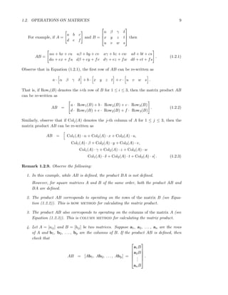 1.2. OPERATIONS ON MATRICES 9
For example, if A =
a b c
d e f
and B =



α β γ δ
x y z t
u v w s


 then
AB =
aα + bx + cu aβ + by + cv aγ + bz + cw aδ + bt + cs
dα + ex + fu dβ + ey + fv dγ + ez + fw dδ + et + fs
. (1.2.1)
Observe that in Equation (1.2.1), the ﬁrst row of AB can be re-written as
a · α β γ δ + b · x y z t + c · u v w s .
That is, if Rowi(B) denotes the i-th row of B for 1 ≤ i ≤ 3, then the matrix product AB
can be re-written as
AB =
a · Row1(B) + b · Row2(B) + c · Row3(B)
d · Row1(B) + e · Row2(B) + f · Row3(B)
. (1.2.2)
Similarly, observe that if Colj(A) denotes the j-th column of A for 1 ≤ j ≤ 3, then the
matrix product AB can be re-written as
AB = Col1(A) · α + Col2(A) · x + Col3(A) · u,
Col1(A) · β + Col2(A) · y + Col3(A) · v,
Col1(A) · γ + Col2(A) · z + Col3(A) · w
Col1(A) · δ + Col2(A) · t + Col3(A) · s] . (1.2.3)
Remark 1.2.9. Observe the following:
1. In this example, while AB is deﬁned, the product BA is not deﬁned.
However, for square matrices A and B of the same order, both the product AB and
BA are deﬁned.
2. The product AB corresponds to operating on the rows of the matrix B (see Equa-
tion (1.2.2)). This is row method for calculating the matrix product.
3. The product AB also corresponds to operating on the columns of the matrix A (see
Equation (1.2.3)). This is column method for calculating the matrix product.
4. Let A = [aij] and B = [bij] be two matrices. Suppose a1, a2, . . . , an are the rows
of A and b1, b2, . . . , bp are the columns of B. If the product AB is deﬁned, then
check that
AB = [Ab1, Ab2, . . . , Abp] =






a1B
a2B
...
anB






.
 