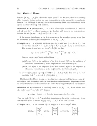 90 CHAPTER 3. FINITE DIMENSIONAL VECTOR SPACES
3.4 Ordered Bases
Let B = {u1, u2, . . . , un} be a basis of a vector space V . As B is a set, there is no ordering
of its elements. In this section, we want to associate an order among the vectors in any
basis of V as this helps in getting a better understanding about ﬁnite dimensional vector
spaces and its relationship with matrices.
Deﬁnition 3.4.1 (Ordered Basis). Let V be a vector space of dimension n. Then an
ordered basis for V is a basis {u1, u2, . . . , un} together with a one-to-one correspondence
between the sets {u1, u2, . . . , un} and {1, 2, 3, . . . , n}.
If the ordered basis has u1 as the ﬁrst vector, u2 as the second vector and so on, then
we denote this by writing the ordered basis as (u1, u2, . . . , un).
Example 3.4.2. 1. Consider the vector space P2(R) with basis {1− x, 1+ x, x2}. Then
one can take either B1 = 1− x, 1+ x, x2 or B2 = 1+ x, 1− x, x2 as ordered bases.
Also for any element a0 + a1x + a2x2 ∈ P2(R), one has
a0 + a1x + a2x2
=
a0 − a1
2
(1 − x) +
a0 + a1
2
(1 + x) + a2x2
.
Thus, a0 + a1x + a2x2 in the ordered basis
(a) B1, has a0−a1
2 as the coeﬃcient of the ﬁrst element, a0+a1
2 as the coeﬃcient of
the second element and a2 as the coeﬃcient the third element of B1.
(b) B2, has a0+a1
2 as the coeﬃcient of the ﬁrst element, a0−a1
2 as the coeﬃcient of
the second element and a2 as the coeﬃcient the third element of B2.
2. Let V = {(x, y, z) : x+y = z} and let B = {(−1, 1, 0), (1, 0, 1)} be a basis of V . Then
check that (3, 4, 7) = 4(−1, 1, 0) + 7(1, 0, 1) ∈ V.
That is, as ordered bases (u1, u2, . . . , un), (u2, u3, . . . , un, u1) and (un, un−1, . . . , u2, u1)
are diﬀerent even though they have the same set of vectors as elements. To proceed further,
we now deﬁne the notion of coordinates of a vector depending on the chosen ordered basis.
Deﬁnition 3.4.3 (Coordinates of a Vector). Let B = (v1, v2, . . . , vn) be an ordered basis
of a vector space V and let v ∈ V . Suppose
v = β1v1 + β2v2 + · · · + βnvn for some scalars β1, β2, . . . , βn.
Then the tuple (β1, β2, . . . , βn)t is called the coordinate of the vector v with respect to the
ordered basis B and is denoted by [v]B = (β1, . . . , βn)t, a column vector.
Example 3.4.4. 1. In Example 3.4.2.1, let p(x) = a0 + a1x + a2x2. Then
[p(x)]B1 =



a0−a1
2
a0+a1
2
a2


 , [p(x)]B2 =



a0+a1
2
a0−a1
2
a2


 and [p(x)]B3 =



a2
a0−a1
2
a0+a1
2


 .
 