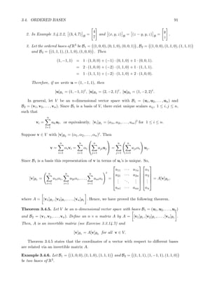 3.4. ORDERED BASES 91
2. In Example 3.4.2.2, (3, 4, 7) B
=
4
7
and (x, y, z) B
= (z − y, y, z) B
=
y
z
.
3. Let the ordered bases of R3 be B1 = (1, 0, 0), (0, 1, 0), (0, 0, 1) , B2 = (1, 0, 0), (1, 1, 0), (1, 1, 1)
and B3 = (1, 1, 1), (1, 1, 0), (1, 0, 0) . Then
(1, −1, 1) = 1 · (1, 0, 0) + (−1) · (0, 1, 0) + 1 · (0, 0, 1).
= 2 · (1, 0, 0) + (−2) · (1, 1, 0) + 1 · (1, 1, 1).
= 1 · (1, 1, 1) + (−2) · (1, 1, 0) + 2 · (1, 0, 0).
Therefore, if we write u = (1, −1, 1), then
[u]B1 = (1, −1, 1)t
, [u]B2 = (2, −2, 1)t
, [u]B3 = (1, −2, 2)t
.
In general, let V be an n-dimensional vector space with B1 = (u1, u2, . . . , un) and
B2 = (v1, v2, . . . , vn). Since B1 is a basis of V, there exist unique scalars aij, 1 ≤ i, j ≤ n,
such that
vi =
n
l=1
aliul, or equivalently, [vi]B1 = (a1i, a2i, . . . , ani)t
for 1 ≤ i ≤ n.
Suppose v ∈ V with [v]B2 = (α1, α2, . . . , αn)t. Then
v =
n
i=1
αivi =
n
i=1
αi


n
j=1
ajiuj

 =
n
j=1
n
i=1
ajiαi uj.
Since B1 is a basis this representation of v in terms of ui’s is unique. So,
[v]B1 =
n
i=1
a1iαi,
n
i=1
a2iαi, . . . ,
n
i=1
aniαi
t
=






a11 · · · a1n
a21 · · · a2n
...
...
...
an1 · · · ann












α1
α2
...
αn






= A[v]B2 ,
where A = [v1]B1 , [v2]B1 , . . . , [vn]B1 . Hence, we have proved the following theorem.
Theorem 3.4.5. Let V be an n-dimensional vector space with bases B1 = (u1, u2, . . . , un)
and B2 = (v1, v2, . . . , vn). Deﬁne an n × n matrix A by A = [v1]B1 , [v2]B1 , . . . , [vn]B1 .
Then, A is an invertible matrix (see Exercise 3.3.14.7) and
[v]B1 = A[v]B2 for all v ∈ V.
Theorem 3.4.5 states that the coordinates of a vector with respect to diﬀerent bases
are related via an invertible matrix A.
Example 3.4.6. Let B1 = (1, 0, 0), (1, 1, 0), (1, 1, 1) and B2 = (1, 1, 1), (1, −1, 1), (1, 1, 0)
be two bases of R3.
 