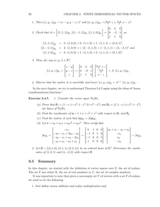 92 CHAPTER 3. FINITE DIMENSIONAL VECTOR SPACES
1. Then [(x, y, z)]B1 = (x − y, y − z, z)t and [(x, y, z)]B2 = (y−x
2 + z, x−y
2 , x − z)t.
2. Check that A = [(1, 1, 1)]B1 , [(1, −1, 1)]B1 , [(1, 1, 0)]B1 =



0 2 0
0 −2 1
1 1 0


 as
[(1, 1, 1)]B1
= 0 · (1, 0, 0) + 0 · (1, 1, 0) + 1 · (1, 1, 1) = (0, 0, 1)t
,
[(1, −1, 1)]B1
= 2 · (1, 0, 0) + (−2) · (1, 1, 0) + 1 · (1, 1, 1) = (2, −2, 1)t
and
[(1, 1, 0)]B1
= 0 · (1, 0, 0) + 1 · (1, 1, 0) + 0 · (1, 1, 1) = (0, 1, 0)t
.
3. Thus, for any (x, y, z) ∈ R3,
[(x, y, z)]B1 =



x − y
y − z
z


 =



0 2 0
0 −2 1
1 1 0






y−x
2 + z
x−y
2
x − z


 = A [(x, y, z)]B2 .
4. Observe that the matrix A is invertible and hence [(x, y, z)]B2 = A−1 [(x, y, z)]B1 .
In the next chapter, we try to understand Theorem 3.4.5 again using the ideas of ‘linear
transformations/functions’.
Exercise 3.4.7. 1. Consider the vector space P3(R).
(a) Prove that B1 = (1−x, 1+x2, 1−x3, 3+x2 −x3) and B2 = (1, 1−x, 1+x2, 1−x3)
are bases of P3(R).
(b) Find the coordinates of u = 1 + x + x2 + x3 with respect to B1 and B2.
(c) Find the matrix A such that [u]B2 = A[u]B1 .
(d) Let v = a0 + a1x + a2x2 + a3x3. Then verify that
[v]B1 =





−a1
−a0 − a1 + 2a2 − a3
−a0 − a1 + a2 − 2a3
a0 + a1 − a2 + a3





=





0 1 0 0
−1 0 1 0
−1 0 0 1
1 0 0 0










a0 + a1 − a2 + a3
−a1
a2
−a3





= [v]B2 .
2. Let B = (2, 1, 0), (2, 1, 1), (2, 2, 1) be an ordered basis of R3. Determine the coordi-
nates of (1, 2, 1) and (4, −2, 2) with respect B.
3.5 Summary
In this chapter, we started with the deﬁnition of vector spaces over F, the set of scalars.
The set F was either R, the set of real numbers or C, the set of complex numbers.
It was important to note that given a non-empty set V of vectors with a set F of scalars,
we need to do the following:
1. ﬁrst deﬁne vector addition and scalar multiplication and
 