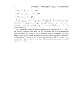 94 CHAPTER 3. FINITE DIMENSIONAL VECTOR SPACES
11. The rows of A form a basis of Rn.
12. The columns of A form a basis of Rn.
13. The null space of A is {0}.
Let A be an m × n matrix. Then we proved the rank-nullity theorem which states that
rank(A) + nullity(A) = n, the number of columns. This implied that if rank(A) = r then
the solution set of the linear system Ax = b is of the form x0 + c1u1 + · · · + cn−run−r,
where Ax0 = b and Aui = 0 for 1 ≤ i ≤ n − r. Also, the vectors u1, u2, . . . , un−r are
linearly independent.
Let V be a vector space of Rn for some positive integer n with dim(V ) = k. Then V
may not have a standard basis. Even if V may have a basis that looks like an standard
basis, our problem may force us to look for some other basis. In such a case, it is always
helpful to ﬁx an ordered basis B and then express each vector in V as a linear combination
of elements from B. This idea helps us in writing each element of V as a column vector
of size k. We will also see its use in the study of linear transformations and the study of
eigenvalues and eigenvectors.
 