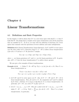 Chapter 4
Linear Transformations
4.1 Deﬁnitions and Basic Properties
In this chapter, it will be shown that if V is a real vector space with dim(V ) = n then V
looks like Rn. On similar lines a complex vector space of dimension n has all the properties
that are satisﬁed by Cn. To do so, we start with the deﬁnition of functions over vector
spaces that commute with the operations of vector addition and scalar multiplication.
Deﬁnition 4.1.1 (Linear Transformation, Linear Operator). Let V and W be vector spaces
over the same scalar set F. A function (map) T : V −→W is called a linear transformation
if for all α ∈ F and u, v ∈ V the function T satisﬁes
T(α · u) = α ⊙ T(u) and T(u + v) = T(u) ⊕ T(v),
where +, · are binary operations in V and ⊕, ⊙ are the binary operations in W. In partic-
ular, if W = V then the linear transformation T is called a linear operator.
We now give a few examples of linear transformations.
Example 4.1.2. 1. Deﬁne T : R−→R2 by T(x) = (x, 3x) for all x ∈ R. Then T is a
linear transformation as
T(αx) = (αx, 3αx) = α(x, 3x) = αT(x) and
T(x + y) = (x + y, 3(x + y) = (x, 3x) + (y, 3y) = T(x) + T(y).
2. Let V, W and Z be vector spaces over F. Also, let T : V −→W and S : W−→Z be
linear transformations. Then, for each v ∈ V , the composition of T and S is deﬁned
by S ◦ T(v) = S T(v) . It is easy to verify that S ◦ T is a linear transformation. In
particular, if V = W, one writes T2 in place of T ◦ T.
3. Let xt = (x1, x2, . . . , xn) ∈ Rn. Then for a ﬁxed vector at = (a1, a2, . . . , an) ∈ Rn,
deﬁne T : Rn −→ R by T(xt) =
n
i=1
aixi for all xt ∈ Rn. Then T is a linear
transformation. In particular,
95
 
