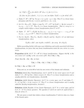 96 CHAPTER 4. LINEAR TRANSFORMATIONS
(a) T(xt) =
n
i=1
xi for all xt ∈ Rn if ai = 1, for 1 ≤ i ≤ n.
(b) if a = ei for a ﬁxed i, 1 ≤ i ≤ n, one can deﬁne Ti(xt) = xi for all xt ∈ Rn.
4. Deﬁne T : R2−→R3 by T(x, y) = (x + y, 2x − y, x + 3y). Then T is a linear trans-
formation with T(1, 0) = (1, 2, 1) and T(0, 1) = (1, −1, 3).
5. Let A ∈ Mm×n(C). Deﬁne a map TA : Cn−→Cm by TA(xt) = Ax for every xt =
(x1, x2, . . . , xn) ∈ Cn. Then TA is a linear transformation. That is, every m × n
complex matrix deﬁnes a linear transformation from Cn to Cm.
6. Deﬁne T : Rn+1−→Pn(R) by T(a1, a2, . . . , an+1) = a1 + a2x + · · · + an+1xn for
(a1, a2, . . . , an+1) ∈ Rn+1. Then T is a linear transformation.
7. Fix A ∈ Mn(C). Then TA : Mn(C)−→Mn(C) and SA : Mn(C)−→C are both linear
transformations, where
TA(B) = BA∗
and SA(B) = tr(BA∗
) for every B ∈ Mn(C).
Before proceeding further with some more deﬁnitions and results associated with linear
transformations, we prove that any linear transformation sends the zero vector to a zero
vector.
Proposition 4.1.3. Let T : V −→W be a linear transformation. Suppose that 0V is the
zero vector in V and 0W is the zero vector of W. Then T(0V ) = 0W .
Proof. Since 0V = 0V + 0V , we have
T(0V ) = T(0V + 0V ) = T(0V ) + T(0V ).
So T(0V ) = 0W as T(0V ) ∈ W.
From now on, we write 0 for both the zero vector of the domain and codomain.
Deﬁnition 4.1.4 (Zero Transformation). Let V and W be two vector spaces over F and
deﬁne T : V −→W by T(v) = 0 for every v ∈ V. Then T is a linear transformation and is
usually called the zero transformation, denoted 0.
Deﬁnition 4.1.5 (Identity Operator). Let V be a vector space over F and deﬁne T :
V −→V by T(v) = v for every v ∈ V. Then T is a linear transformation and is usually
called the Identity transformation, denoted I.
Deﬁnition 4.1.6 (Equality of two Linear Operators). Let V be a vector space and let
T, S : V −→V be a linear operators. The operators T and S are said to be equal if T(x) =
S(x) for all x ∈ V .
We now prove a result that relates a linear transformation T with its value on a basis
of the domain space.
 