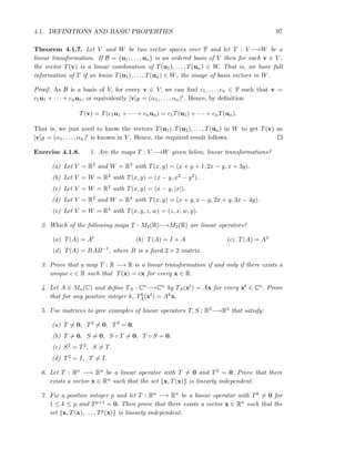 4.1. DEFINITIONS AND BASIC PROPERTIES 97
Theorem 4.1.7. Let V and W be two vector spaces over F and let T : V −→W be a
linear transformation. If B = u1, . . . , un is an ordered basis of V then for each v ∈ V ,
the vector T(v) is a linear combination of T(u1), . . . , T(un) ∈ W. That is, we have full
information of T if we know T(u1), . . . , T(un) ∈ W, the image of basis vectors in W.
Proof. As B is a basis of V, for every v ∈ V, we can ﬁnd c1, . . . , cn ∈ F such that v =
c1u1 + · · · + cnun, or equivalently [v]B = (α1, . . . , αn)t. Hence, by deﬁnition
T(v) = T(c1u1 + · · · + cnun) = c1T(u1) + · · · + cnT(un).
That is, we just need to know the vectors T(u1), T(u2), . . . , T(un) in W to get T(v) as
[v]B = (α1, . . . , αn)t is known in V . Hence, the required result follows.
Exercise 4.1.8. 1. Are the maps T : V −→W given below, linear transformations?
(a) Let V = R2 and W = R3 with T(x, y) = (x + y + 1, 2x − y, x + 3y).
(b) Let V = W = R2 with T(x, y) = (x − y, x2 − y2).
(c) Let V = W = R2 with T(x, y) = (x − y, |x|).
(d) Let V = R2 and W = R4 with T(x, y) = (x + y, x − y, 2x + y, 3x − 4y).
(e) Let V = W = R4 with T(x, y, z, w) = (z, x, w, y).
2. Which of the following maps T : M2(R)−→M2(R) are linear operators?
(a) T(A) = At (b) T(A) = I + A (c) T(A) = A2
(d) T(A) = BAB−1, where B is a ﬁxed 2 × 2 matrix.
3. Prove that a map T : R −→ R is a linear transformation if and only if there exists a
unique c ∈ R such that T(x) = cx for every x ∈ R.
4. Let A ∈ Mn(C) and deﬁne TA : Cn−→Cn by TA(xt) = Ax for every xt ∈ Cn. Prove
that for any positive integer k, Tk
A(xt) = Akx.
5. Use matrices to give examples of linear operators T, S : R3−→R3 that satisfy:
(a) T = 0, T2 = 0, T3 = 0.
(b) T = 0, S = 0, S ◦ T = 0, T ◦ S = 0.
(c) S2 = T2, S = T.
(d) T2 = I, T = I.
6. Let T : Rn −→ Rn be a linear operator with T = 0 and T2 = 0. Prove that there
exists a vector x ∈ Rn such that the set {x, T(x)} is linearly independent.
7. Fix a positive integer p and let T : Rn −→ Rn be a linear operator with Tk = 0 for
1 ≤ k ≤ p and Tp+1 = 0. Then prove that there exists a vector x ∈ Rn such that the
set {x, T(x), . . . , Tp(x)} is linearly independent.
 