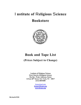 I nstitute of R eligious S cience
                          Bookstore




                 Book and Tape List
                 (Prices Subject to Change)



                        Institute of Religious Science
                       First Church of Religious Science
                       The Rev. Wade Adkisson, Pastor
                   14 East 48th Street, New York, NY 10017
                                 (212) 688-0600

                               fcrsny@aol.com
                             fcrsny@fcrsny.org
                               www.fcrsny.org




Revised 6/5/01
 