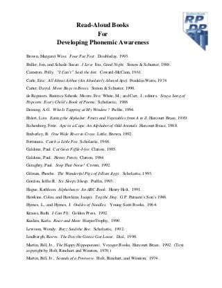 Read-Aloud Books
For
Developing Phonemic Awareness
Brown, Margaret Wise. Four Fur Feet. Doubleday, 1993.
Buller, Jon, and Schade Susan. I Love You, Good Night. Simon & Schuster, 1988.
Cameron, Polly. “I Can’t” Said the Ant. Coward-McCann, 1961.
Carle, Eric. All About Arthur (An Absolutely Absurd Ape). Franklin Watts, 1974
Carter, David. More Bugs in Boxes. Simon & Schuster, 1990.
de Regniers, Beatrice Schenk: Moore, Eve: White, M.; and Carr, J.; editors. Sing a Song of
Popcorn: Every Child’s Book of Poems. Scholastic, 1988
Deming, A.G. Who Is Tapping at My Window? Puffin, 1994.
Ehlert, Lois. Eating the Alphabet: Fruits and Vegetables from A to Z. Harcourt Brace, 1989.
Eichenberg, Fritz. Ape in a Cape: An Alphabet of Odd Animals. Harcourt Brace, 1988.
Emberley, B. One Wide River to Cross. Little, Brown, 1992.
Fortunata. Catch a Little Fox. Scholastic, 1968.
Galdone, Paul. Cat Goes Fiffle-I-fee. Clarion, 1985.
Galdone, Paul. Henny Penny. Clarion, 1984.
Geraghty, Paul. Stop That Noise! Crown, 1992.
Gilman, Phoebe. The Wonderful Pigs of Jillian Jiggs. Scholastic, 1993.
Gordon, Jeffie R. Six Sleepy Sheep. Puffin, 1993.
Hague, Kathleen. Alphabears: An ABC Book. Henry Holt, 1991.
Hawkins, Colin, and Hawkins, Jacqui. Tog the Dog. G.P. Putnam’s Son’s 1986.
Hymes, L., and Hymes, J. Oodles of Noodles. Young Scott Books, 1964.
Krauss, Ruth. I Can Fly. Golden Press, 1992.
Kuskin, Karla. Roar and More. HarperTrophy, 1990.
Lewison, Wendy. Buzz Said the Bee. Scholastic, 1992.
Lindbergh, Reeve. The Day the Goose Got Loose. Dial, 1990.
Martin, Bill, Jr., The Happy Hippopotami. Voyager Books, Harcourt Brace, 1992. (Text
copyright by Holt, Rinehart and Winston, 1970.)
Martin, Bill, Jr., Sounds of a Powwow. Holt, Rinehart, and Winston, 1974.
 