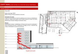 CNFPT PARIS (CENRE NATIONAL DE LA FONCTION PUBLIQUE TERRITORIALE)
AGENCE BRUNET A & A Paris / Septembre 2011
Façade Sud-ouest
RDC
Phases APS
Maître d’Ouvrage: CNFPT
Maître d’Oeuvre: Brunet Architecte et Associés
Description du projet:
Projet de restructuration de l’aile B (modification des cloisons et réhabilitation
intérieure, création des escaliers, etc) et divers travaux sur l’aile A du Centre
National de la Fonction Publique Territoriale à Paris.
Mission:
Modélisation de plans / réhabilitation d’infrastructures pour les handicapés /
dessin de banque d’accueil / modélisation d’images en 3D et réalisation des
rendus / Participation au permis de construire.
25
 