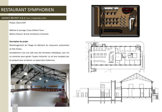 RESTAURANT SYMPHORIEN
AGENCE BRUNET A & A Tours / Septembre 2011
Phases: ESQ et AVP
Maîtrise d ’ouvrage: Crous Orléans-Tours
Maître d’œuvre: Brunet Architecte et Associés
Description du projet:
Réaménagement de l’étage du bâtiment du restaurant universitaire
du Plat d’étain.
Actuellement c’est une salle avec des fermettes métalliques, que l’on
va conserver pour garder l’aspect industriel. Le sol sera remplacé par
du parquet pour lui donner un aspect plus chaleureux
32
 