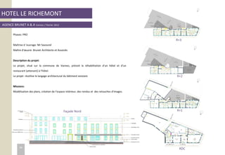 HOTEL LE RICHEMONT
AGENCE BRUNET A & A Vannes / Février 2012
Phases: PRO
Maîtrise d ’ouvrage: Mr Savourel
Maître d’œuvre: Brunet Architecte et Associés
Description du projet:
Le projet, situé sur la commune de Vannes, prévoit la réhabilitation d’un hôtel et d’un
restaurant (attenant) à l’hôtel.
Le projet réutilise le langage architectural du bâtiment existant.
Missions:
Modélisation des plans, création de l’espace intérieur, des rendus et des retouches d’images.
Façade Nord
R+3
R+2
R+1
RDC34
 
