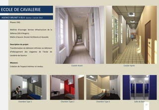 ECOLE DE CAVALERIE
AGENCE BRUNET A & A Saumur / Janvier 2012
Phases: ESQ
Maîtrise d’ouvrage: Service Infrastructure de la
Défense (EID d’Angers)
Maître d’œuvre: Brunet Architecte et Associés
Description du projet:
Transformation du bâtiment infirmier en bâtiment
d’hébergement des stagiaires de l’école de
cavalerie de Saumur.
Missions:
Création de l’espace intérieur et rendus. Couloir Avant Couloir Après
Salle de BainChambre Type 3Chambre Type 2Chambre Type 1
37
 