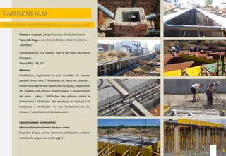 5 MAISONS HLM
STAGE A ECONEX (CONSTRUCTEUR) Mérida / Juin-Septembre 2008
Directeur du projet / Angel Gonzalez Garcia / Architecte
Tuteur du stage / Jose Antonio Cordero Avila / Architecte
Technique
Construction de cinq maisons HLM à San Pedro de Mérida
(Espagne).
Phases PRO, EXE, DET
Missions:
Planification, organisation et suivi quotidien du chantier
pendant deux mois / Réalisation du devis du chantier /
Implantation des limites séparatives de façade, implantation
des escaliers, des poteaux et des réseaux d’assainissement
des eaux usées / Vérification des poteaux contre le
flambement / Vérification des armatures en acier pour les
fondations / Vérification du bon fonctionnement des
réseaux d’assainissement des eaux usées.
Caractéristiques constructives:
Réseaux d’assainissement des eaux usées
Regard en brique, mortier de ciment, installations sanitaires
individuelles, tuyaux en pvc (image1)
1 2
3 4
5 6
7 8
3
 