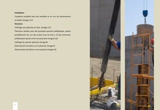 Fondations
Fondation projetée avec des semelles et un mur de soutènement
en béton (images 2,3)
Structure
Coffrages par planches en bois (Images 4,7)
Planchers réalisés avec des poutrains portant préfabriqués, placés
parallèlement les uns des autres tous les 0,6 m. Et des entrevous
préfabriqués placés entre les poutrains (Images 5,6)
Coffrage du premier plancher (Image 8)
Déversement du béton sur le plancher (Image 9)
Déversement du béton sur les poteaux (Image 10)
9
10
4
 