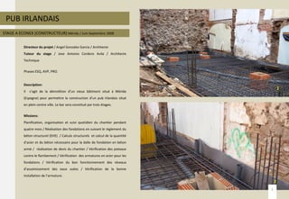 PUB IRLANDAIS
STAGE A ECONEX (CONSTRUCTEUR) Mérida / Juin-Septembre 2008
Directeur du projet / Angel Gonzalez Garcia / Architecte
Tuteur du stage / Jose Antonio Cordero Avila / Architecte
Technique
Phases ESQ, AVP, PRO.
Description:
Il s’agit de la démolition d’un vieux bâtiment situé à Mérida
(Espagne) pour permettre la construction d’un pub Irlandais situé
en plein centre ville. Le bar sera constitué par trois étages.
Missions:
Planification, organisation et suivi quotidien du chantier pendant
quatre mois / Réalisation des fondations en suivant le règlement du
béton structurel (EHE) / Calculs structurels et calcul de la quantité
d’acier et du béton nécessaire pour la dalle de fondation en béton
armé / réalisation de devis du chantier / Vérification des poteaux
contre le flambement / Vérification des armatures en acier pour les
fondations / Vérification du bon fonctionnement des réseaux
d’assainissement des eaux usées / Vérification de la bonne
installation de l’armature.
5
1
2
 