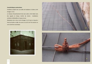 Caractéristiques constructives:
Fondation projeté avec une dalle de fondation en béton armé
(Images 1 et 2).
Le réseaux d’assainissement des eaux usées a été réalisé avec
des regards en brique, mortier de ciment, installations
sanitaires individuelles et tuyaux en pvc.
Réalisation de la mise à terre (Images 3 et 4) avec un boucle a
fond du fouille en câble de cuivre nu de 25 mm² de section sur
une couverture acoustique.
3
4
6
 