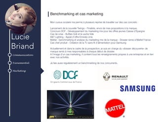 Communication
Evenementiel
Marketing
Lucie
Briand
Benchmarking et cas marketing
Mon cursus scolaire ma permis à plusieurs reprise de travailler sur des cas concrets :
Lancement de la nouvelle Twingo - Finaliste, envoi de mes propositions à la marque.
Concours DCF - Développement du marketing mix pour les offres jeunes Caisse d’Epargne
Cas de crise - Buffalo Grill et la vache folle
A&T Lighting - Appel d’offre Emirats Unis
Mattel - benchmarking et analyse du marketing mix de la marque - Dossier remis à Mattel France
Cas chef produit - Création de la Tv sans fil d’alimentation pour Samsung
Actuellement et dans le cadre de la prospection, je suis en charge du «dossier découverte» de
marque remis à mes responsables à chaque début de dossier.
A l’image d’un cas marketing, il contient tous les renseignements propres à une entreprise et en lien
avec nos activités.
Je fais aussi régulièrement un benchmarking de nos concurrents.
 
