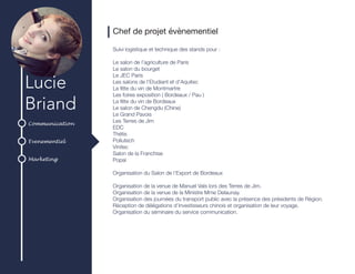 Communication
Evenementiel
Marketing
Lucie
Briand
Chef de projet évènementiel
Suivi logistique et technique des stands pour :
Le salon de l’agriculture de Paris
Le salon du bourget
Le JEC Paris
Les salons de l’Etudiant et d’Aquitec
La fête du vin de Montmartre
Les foires exposition ( Bordeaux / Pau )
La fête du vin de Bordeaux
Le salon de Chengdu (Chine)
Le Grand Pavois
Les Terres de Jim
EDC
Thétis
Pollutech
Vinitec
Salon de la Franchise
Popai
Organisation du Salon de l’Export de Bordeaux
Organisation de la venue de Manuel Vals lors des Terres de Jim.
Organisation de la venue de la Ministre Mme Delaunay.
Organisation des journées du transport public avec la présence des présidents de Région.
Réception de délégations d’investisseurs chinois et organisation de leur voyage.
Organisation du séminaire du service communication.
 