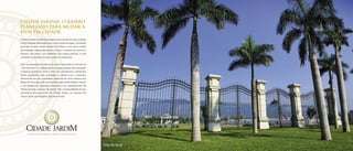 CIDADE JARDIM. O BAIRRO
PLANEJADO PARA MUDAR A
VIDA DA CIDADE.
ObairroCidadeJardimfoiplanejadoparaatenderàsmaisvariadas
e diversificadas demandas que a vida moderna exige. Concebido
para ser um oásis dentro da Barra da Tijuca, é um novo modelo
de ocupação urbana que passa a limpo a maneira de encarar o
homem, seu meio e sua existência. Em outras palavras, é uma
verdadeira evolução humana, urbana e residencial.
Com seu paisagismo exuberante e lazer inspirado no conceito de
“vida de bairro”, o Cidade Jardim resgata aquele jeito tranquilo
e despreocupado do carioca viver. Sua arquitetura e urbanismo
foram planejados para privilegiar o contato com a natureza,
oferecendo aos seus moradores distância do stress urbano sem
deixar de estar perto de uma variada gama de facilidades. Graças
a um projeto de segurança completo, com equipamentos de
última geração e equipes de rondas 24h, a tranquilidade de seus
moradores está garantida. No Cidade Jardim, as crianças vão
crescer livres e protegidas. Seja bem-vindo!
A Evolução Humana Urbana e Residencial.
Foto do local
 