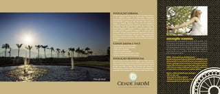 EVOLUÇÃO HUMANA
No Cidade Jardim as relações humanas são mais evoluídas. É um
bairro que já nasce atento às necessidades dos seus moradores,
com crescimento sustentável, racionalização de custos, transporte
inteligente, respeito ao meio ambiente e muita segurança. Mais do
que um modelo de evolução, o Cidade Jardim busca resgatar as
coisas boas da vida, o viver bem como antigamente, mas com o
olhar voltado para o futuro.
ASCIJA – Associação Amigos do Cidade Jardim
AgestãodaAssociaçãoAmigosdoCidadeJardim(ASCIJA),formada
pelosproprietáriosemoradoresdobairro,temcomopapelprincipal
interagireparticiparcoletivamentepormeiodepropostasculturais
esociais.Alémdefiscalizarasnormasqueregemobairro,implantar
eadministrarosserviçosvoltadosparaacomunidadeerepresentar
os interesses dos moradores junto aos poderes públicos.
Algumas medidas já adotadas pela associação:
• Mão-de-obra local
• Destinação de resíduos orgânicos
• Redução do consumo de água para lavagem de ruas
• Segurança patrimonial permanente
EVOLUIR SEMPRE FOI A VOCAÇÃO DO RIO DE JANEIRO.
E, MAIS UMA VEZ, A CIDADE EVOLUI COM
O BAIRRO QUE VAI MUDAR A VIDA DO CARIOCA.
EVOLUÇÃO URBANA
O Cidade Jardim já nasce na área de maior valorização da Barra.
E vai valorizar sempre. As intervenções urbanísticas
desenvolvidas pelas empresas Carvalho Hosken e RJZ Cyrela
transformaram a região em uma das áreas mais nobres da
cidade. A Avenida Abelardo Bueno, com seu paisagismo
exuberante e sua monumental escultura, já se transformou
na avenida mais bonita da cidade. E com a criação da
Avenida Imperatriz Leopoldina, o Cidade Jardim ganhou
acesso exclusivo, facilitando a chegada e a saída dos seus
moradores. Ao lado a nova unidade do Colégio Marista São José
que já iniciou suas atividades, trazendo mais comodidade para
os futuros moradores do bairro. Além do colégio está prevista
a instalação de um comércio de conveniência bem ao lado do
Majestic.
Cidade Jardim e você:
• Árvore privativa para cada morador
• Praças, parques e ruas arborizadas
• 7.000 árvores plantadas
• Apoio ao transporte público
• Cinturão verde envolvendo todo o bairro
• Sistema de segurança de última geração
EVOLUÇÃO RESIDENCIAL
Aqui o conceito de bem viver foi tratado com muita atenção.
Além do imenso lazer que o bairro oferece, cada condomínio do
Cidade Jardim disponibiliza aos seus moradores inúmeras opções
de lazer para todas as idades. Pura diversão, que começa nas
imensas praças centrais, conjunto de piscinas dos residenciais e
passa pelos vários equipamentos de esporte, entretenimento e lazer.
Foto Ilustrativa
A Evolução Humana Urbana e Residencial.
Foto do local
 