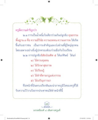 ๑๖
มรรคมีองค ๘ เสนทางครูแท
ครูมีความดําริถูกวา
๒.๑ การเปนนํ้าหนึ่งใจเดียวรวมกันปลูกฝง คุณธรรม
พื้นฐาน ๓ คือ ความมีวินัย ความอดทน ความเคารพ ใหเกิด
ขึ้นกับเยาวชน เปนภาระสําคัญและเรงดวนที่ผูใหญทุกคน
โดยเฉพาะอยางยิ่งผูปกครองตองรวมมือกับโรงเรียน
๒.๒ การปลูกฝงนิสัยบัณฑิต ๕ ใหแกศิษย ไดแก
๑) ใฝควบคุมตน
๒) ใฝรักษาสุขภาพ
๓) ใฝเรียนรู
๔) ใฝทําดีตามกฎแหงกรรม
๕) ใฝเจริญภาวนา
คือหนาที่อันทรงเกียรติและนาภาคภูมิใจของครูที่ได
รับความไววางใจจากประชาชนใหทําหนาที่นี้
BookmakaForPress09062555amnaj.indd 16 27/10/2555 12:23:26
 