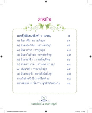 ๖
มรรคมีองค ๘ เสนทางครูแท
ÊÒÃºÑÞ
¡ÒÃ»¯ÔºÑµÔÁÃÃ¤ÁÕÍ§¤ ø ¢Í§¤ÃÙ ÷
๑) สัมมาทิฐิ : ความเห็นถูก ๑๓
๒) สัมมาสังกัปปะ : ความดําริถูก ๑๕
๓) สัมมาวาจา : การพูดถูก ๑๗
๔) สัมมากัมมันตะ : การกระทําถูก ๑๙
๕) สัมมาอาชีวะ : การเลี้ยงชีพถูก ๒๑
๖) สัมมาวายามะ : ความพยายามถูก ๒๓
๗) สัมมาสติ : ความระลึกถูก ๒๕
๘) สัมมาสมาธิ : ความตั้งใจมั่นถูก ๒๗
การเริ่มตนปฏิบัติมรรคมีองค ๘ ๒๙
มรรคมีองค ๘ เพื่อการปลูกฝงนิสัยตามวัย ๓๑
BookmakaForPress09062555amnaj.indd 6 27/10/2555 12:23:20
 