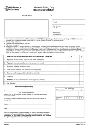 General Betting Duty
Bookmaker's Return
For the period

to

.

Period
Due to reach
CAT by

Betting Duty
Reference No.






You must make sure the Cumbernauld Accounting Team at HMRC Banking, St Mungo's Road, Cumbernauld, Glasgow G70 5WY receive this
completed form and any duty payable no later than the 15th day following the end of the accounting period.
Allow for delays in the post.
Envelopes have been provided for your use.
'NIL' returns are required.
We accept payment by a range of methods but recommend that you make your payment electronically using one of the following options:
- BACS Direct Credit, Internet/Telephone Banking or CHAPS. You will need to provide your bank or building society with the following details: Sort
code: 08-32-00. Account number: 12000911. Account name: HMRC GACA. Payment amount. Your unique Betting Duty Reference Number.
- By Post if you are unable to pay by one of the options detailed above you should send a cheque with your return to the above address. Cheques
should be made payable to ‘HM Revenue & Customs only’ followed by your Betting Duty Reference Number.

READ NOTES ON THE REVERSE BEFORE COMPLETING THIS FORM
1.

Aggregate of amounts paid as winnings by you in the period

3.

Amount of net stake receipts for bets

4.

Carry forward of losses from previous accounting period

5.

Balance due for duty calculation (Box 3 minus Box 4)

6.

Duty due

7.

Additions of any underdeclaration made on previous return(s)

8.

p

Aggregate of amounts due to you for bets made in the period

2.

£

Net duty due

Declaration by signatory
For official use
I, ……………………………………………………………………………………………
(Full name in capital letters)

Amount received

p

£

declare that I am an authorised signatory and that the information given above
is true and complete.
A remittance for the duty is enclosed/has been paid electronically. (Delete as
appropriate).

Remittance
Code

Ø

1

3

5

7

Signed ……………………………………………………………………………………………..

Date………………………………………………………………………………………………..

You can avoid penalties by taking care that we get your accurately completed
return and full payment by the due date. If you give incomplete or inaccurate
information, we may charge a financial penalty or even prosecute you. You have
the right to appeal if we impose such a penalty.

BD211

(HMRC 01/11)

 