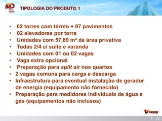 5 
TIPOLOGIA DO PRODUTO 1 
• 02 torres com térreo + 07 pavimentos 
• 02 elevadores por torre 
• Unidades com 57,89 m² de área privativa 
• Todas 2/4 c/ suíte e varanda 
• Unidades com 01 ou 02 vagas 
• Vaga extra opcional 
• Preparação para split air nos quartos 
• 2 vagas comuns para carga e descarga 
• Infraestrutura para eventual instalação de gerador 
de energia (equipamento não fornecido) 
• Preparação para medidores individuais de água e 
gás (equipamentos não inclusos)  