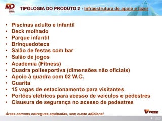 6 
TIPOLOGIA DO PRODUTO 2 - Infraestrutura de apoio e lazer 
• Piscinas adulto e infantil 
• Deck molhado 
• Parque infantil 
• Brinquedoteca 
• Salão de festas com bar 
• Salão de jogos 
• Academia (Fitness) 
• Quadra poliesportiva (dimensões não oficiais) 
• Apoio à quadra com 02 W.C. 
• Guarita 
• 15 vagas de estacionamento para visitantes 
• Portões elétricos para acesso de veículos e pedestres 
• Clausura de segurança no acesso de pedestres 
Áreas comuns entregues equipadas, sem custo adicional  