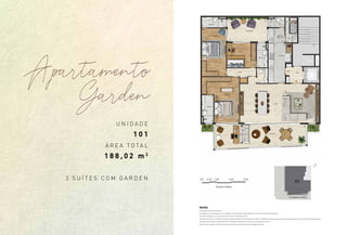 U N I D A D E
1 0 1
Á R E A T O T A L
1 8 8 , 0 2 m 2
3 S U Í T E S C O M G A R D E N
Apartamento
Garden
NOTAS
A decoração é meramente ilustrativa.
Os acabamentos e revestimentos a serem utilizados na construção estão especificados no memorial descritivo do empreendimento;
As cotas são medidas eixo a eixo, podendo sofrer variação de 5% durante a obra;
Os projetos de estrutura e instalações lançados nesta planta poderão sofrer alterações nas medidas e localização ao longo do desenvolvimento do projeto executivo, decorrente de necessidades técnicas;
Essa planta poderá sofrer variações decorrentes do atendimento das posturas municipais, concessionárias e do local;
Poderá ocorrer variação de até 5%, para mais ou para menos, nas áreas privativas das unidades autônomas.
 