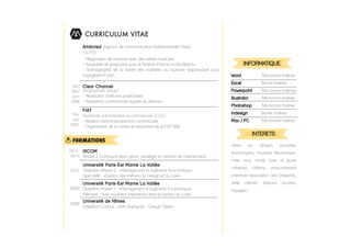 CURRICULUM VITAE
Université Paris-­Est Marne La Vallée
Obtention Master 2 -­ «Management et ingénierie économique»
Spécialité : «Gestion des métiers du Design et du Luxe»
2010
Université Paris-­Est Marne La Vallée
Obtention Master 1 -­ «Management et Ingénierie Economique»
Mémoire : «Les nouvelles inspirations dans le secteur du Luxe»
2009
Université de Nîmes
Obtention Licence -­ «Arts Appliqués -­ Design Objet»
2008
FORMATIONS
FIAT
Assistante administrative et commerciale (CDD)
-­ Relation client et prospection commerciale
-­ Organisation de la soirée de lancement de la FIAT 500
Déc
2007
-­ Janv
2008
Mai
-­ Juin
2007
2012-­
2013
ISCOM
Master 2 Communication option «stratégie et création de l’’événement»
Clear Channel
Infographiste (stage)
-­ Réalisation d'affiches publicitaires
-­ Assistance commerciale auprès du directeur
-­ Négociation de licences avec des labels musicaux
-­ Assistante de production pour le Festival «Dance on the Beach»
-­ Scénographie de la soirée des trophées du tourisme responsable pour
voyagessncf.com
Artdicted (Agence de communication événementielle Paris)
(SUITE)
INFORMATIQUE
Word Très bonne maitrise
Excel Bonne maitrise
Powerpoint Très bonne maitrrise
Illustrator Très bonne maitrise
Photoshop Très bonne maitrise
Indesign Bonne maitrise
Mac / PC Très bonne maitrise
INTERETS
Street art, design, nouvelles
technologies, musique électronique,
indie rock, mode (luxe et jeune
création), cinéma, environnement
(membre association Sea Sheperd),
veille internet, réseaux sociaux,
voyages...
 