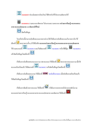 หมายเลข 5 ประเมินผลการเรี ยนใหม่ ใช้สาหรับให้โปรแกรมตัดเกรดให้
                                                       ํ


           หมายเลข 6 รวมคะแนน/ตัดเกรด โปรแกรมจะรวมคะแนน หน่ วยการเรียนรู้+คะแนนกลาง
ภาค+คะแนนปลายภาค และตัดเกรดให้ ใหม่

                  จัดเก็บข้อมูล

           ในหน้าต่างนี้สามารถบันทึกคะแนนรายการต่างๆได้ ถ้าต้องการบันทึกคะแนนในรายการใด ให้
เลือกที่       ของรายการนั้นๆ ถ้าได้บนทึก คะแนนหน่ วยการเรียนรู้ คะแนนกลางภาค คะแนนปลายภาค
                                     ั

ให้รวมคะแนนที่            หมายเลข 4 และไปตัดเกรดที่                      หมายเลข 5 หรื อใช้ที่ปุ่ม               หมายเลข 6

แล้วจัดเก็บข้อมูลโดยเลือกที่


           ถ้าต้องการบันทึกเฉพาะคะแนนรวม (100 คะแนน) ให้เลือกที่                         ของรายการคะแนนรวม เมื่อใส่

คะแนนเรี ยบร้อยแล้ว ให้ตดเกรดที่
                        ั                       หมายเลข 5 แล้วจัดเก็บข้อมูลโดยเลือกที่

           ถ้าต้องการบันทึกเฉพาะเกรด ให้เลือกที่                  ขอบันทึกเกรดเอง เมื่อบันทึกเกรดเรี ยบร้อยแล้ว

ให้จดเก็บข้อมูลโดยเลือกที่
    ั


           ถ้าต้องการพิมพ์รายการคะแนน ให้เลือกที่                   ถ้าต้องการออกจากหน้าต่างแบบฟอร์มรวม

คะแนนหน่วยการเรี ยนรู ้ คะแนนกลางภาค คะแนนปลายภาค และตัดเกรด ให้เลือกที่




                             ศูนย์ปฏิบติการ GPA สํานักทดสอบทางการศึกษา สํานักงานคณะกรรมการการศึกษาขั้นพื้นฐาน กระทรวงศึกษาธิ การ
                                      ั
 