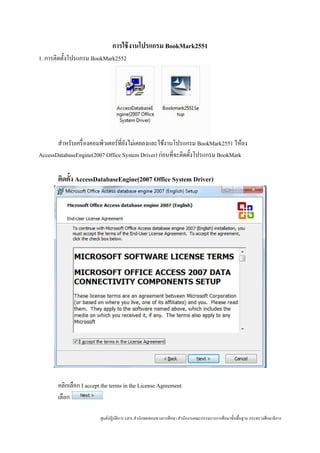 การใช้ งานโปรแกรม BookMark2551
1. การติดตั้งโปรแกรม BookMark2552




       สําหรับเครื่ องคอมพิวเตอร์ที่ยงไม่เคยลงและใช้งานโปรแกรม BookMark2551 ให้ลง
                                     ั
AccessDatabaseEngine(2007 Office System Driver) ก่อนที่จะติดตั้งโปรแกรม BookMark

       ติดตั้ง AccessDatabaseEngine(2007 Office System Driver)




       คลิกเลือก I accept the terms in the License Agreement
       เลือก

                         ศูนย์ปฏิบติการ GPA สํานักทดสอบทางการศึกษา สํานักงานคณะกรรมการการศึกษาขั้นพื้นฐาน กระทรวงศึกษาธิ การ
                                  ั
 