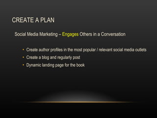 CREATE A PLAN Social Media Marketing –  Engages  Others in a Conversation Create author profiles in the most popular / relevant social media outlets Create a blog and regularly post  Dynamic landing page for the book 