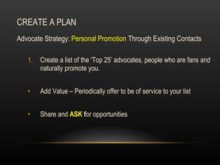 CREATE A PLAN Advocate Strategy:  Personal Promotion  Through Existing Contacts Create a list of the ‘Top 25’ advocates, people who are fans and naturally promote you.  Add Value – Periodically offer to be of service to your list Share and  ASK  f or opportunities 