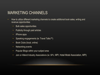 MARKETING CHANNELS How to utilize different marketing channels to create additional book sales, writing and revenue opportunities Bulk sales opportunities Publicity through paid articles iPhone apps Speaking engagements (ie: Travel Talks™) Book Clubs (local, online) Networking events Popular Blogs within your subject area Join or Attend Industry Associations (ie: SPJ,  MPI, Hotel Motel Association, MPI) 