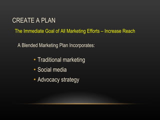 CREATE A PLAN A Blended Marketing Plan Incorporates: Traditional marketing Social media Advocacy strategy  The Immediate Goal of All Marketing Efforts – Increase Reach  
