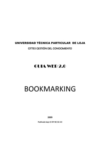  

                             

                             

                             




UNIVERSIDAD TÉCNICA PARTICULAR DE LOJA

       CITTES GESTIÓN DEL CONOCIMIENTO
                             




           GUIA WEB 2.0
                             

                             

                             




     BOOKMARKING 
                             

                             

                             

                             

                         2009 
             Publicado bajo CC BY‐NC‐SA 3.0 
 