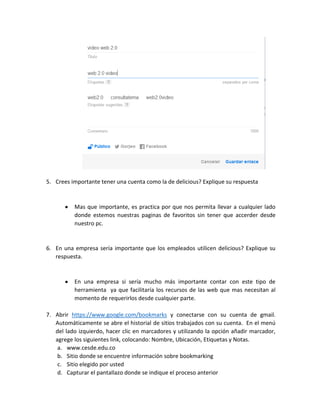 5. Crees importante tener una cuenta como la de delicious? Explique su respuesta
Mas que importante, es practica por que nos permita llevar a cualquier lado
donde estemos nuestras paginas de favoritos sin tener que accerder desde
nuestro pc.
6. En una empresa sería importante que los empleados utilicen delicious? Explique su
respuesta.
En una empresa si sería mucho más importante contar con este tipo de
herramienta ya que facilitaría los recursos de las web que mas necesitan al
momento de requerirlos desde cualquier parte.
7. Abrir https://www.google.com/bookmarks y conectarse con su cuenta de gmail.
Automáticamente se abre el historial de sitios trabajados con su cuenta. En el menú
del lado izquierdo, hacer clic en marcadores y utilizando la opción añadir marcador,
agrege los siguientes link, colocando: Nombre, Ubicación, Etiquetas y Notas.
a. www.cesde.edu.co
b. Sitio donde se encuentre información sobre bookmarking
c. Sitio elegido por usted
d. Capturar el pantallazo donde se indique el proceso anterior
 