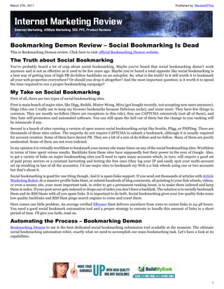 March 27th, 2011                                                                                           Published by: ReviewOfThis




Bookmarking Demon Review – Social Bookmarking Is Dead
This is Bookmarking Demon review. Click here to visit official Bookmarking Demon website.

The Truth about Social Bookmarking
You’ve probably heard a lot of crap about social bookmarking. Maybe you’ve heard that social bookmarking doesn’t work
anymore and is not as effective as it used to be few years ago. Maybe you’ve heard a total opposite like social bookmarking is
a best way of getting tons of high PR do-follow backlinks on an autopilot. So, what is the truth? Is it still worth it to bookmark
all your web properties everywhere? Or should you drop it altogether? And the most important question; is it worth it to spend
the time required to run a proper bookmarking campaign?

My Take on Social Bookmarking
First of all, there are two types of social bookmarking sites.
First is main bunch of major sites, like Digg, Reddit, Mister-Wong, Mixx (got bought recently, not accepting new users anymore),
Diigo (this one I really use to keep my browser bookmarks because Delicious sucks), and some more. They have few things in
common. They are mostly no-follow (there are exceptions to this rule), they use CAPTCHA extensively (not all of them), and
they hate self-promoters and automated software. You can still spam the hell out of them but the change to you ranking will
be minuscule if any.
Second is a bunch of sites running a version of open source social bookmarking script like Scuttle, Pligg, or PHPDug. There are
thousands of these sites online. The majority do not require CAPTCHA to submit a bookmark, although it is usually required
for account creation. Some of them have decent PR. They are a bit of a mix of do-follow and no-follow. Many of them are poorly
moderated. Some of them are not even indexed.
In my opinion it is virtually worthless to bookmark your money site many times on any of the social bookmarking sites. Worthless
in terms of time spent versus results. Backlinks form these sites have supposedly lost their power in the eyes of Google. Also,
to get a variety of links on major bookmarking sites you’ll need to open many accounts which, in turn, will require a good set
of paid proxy servers or a constant harvesting and testing the free ones (they log your IP and easily spot your multi-account
set up resulting in ban of all the accounts). I’d use major sites to bookmark my Web 2.0 link wheels using one or two accounts
but that’s about it.
Social bookmarking is good for one thing though. And it is spam links support. If you send out thousands of articles with Article
Marketing Robot, do a massive profile links blast, or submit hundreds of blog comments, all pointing to your link wheels, videos,
or even a money site, your most important task, in order to get a permanent ranking boost, is to make them indexed and keep
them in index. If your post never gets indexed or drops out of index you don’t have a backlink. The solution is to socially bookmark
them and do RSS blasts with all you spam links. It is important to do both. Social bookmarking gives your low quality links some
low quality backlinks and RSS blast pings search engines to come and crawl them.
Here comes one little problem. An average verified XRumer blast delivers anywhere from 1000 to 10000 links in 24-48 hours.
You need a good social bookmark automation tool and a proper strategy to execute to handle this amount of links in a short
period of time. I’ll give you both, read on.

Automating the Process – Bookmarking Demon
Bookmarking Demon to me is the best dedicated social bookmarking submission tool available at the moment. The ultimate
social bookmarking automation robot, exactly what we need to accomplish our mass bookmarking task. Let’s have a look at its
capabilities.




                                                                                                                                   1
 