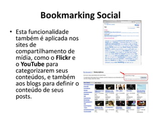 Bookmarking SocialEsta funcionalidade também é aplicada nos sites de compartilhamento de mídia, como o Flickr e o YouTube para categorizarem seus conteúdos, e também aos blogs para definir o conteúdo de seus posts. 