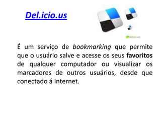 Del.icio.us	É um serviço de bookmarking que permite que o usuário salve e acesse os seus favoritos de qualquer computador ou visualizar os marcadores de outros usuários, desde que conectado á Internet. 